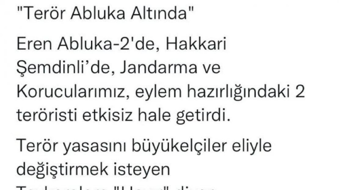 İçişleri Bakanı Soylu: 'Terör abluka altında, Eren Abluka-2'de, Hakkari Şemdinli'de, Jandarma ve Korucularımız, eylem hazırlığındaki 2 teröristi etkisiz hale getirdi. Terör yasasını büyükelçiler eliyle değiştirmek isteyen, Tezkerelere 'Hayır' diyen, Beled